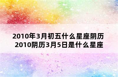 2010年3月初五什么星座阴历 2010阴历3月5日是什么星座